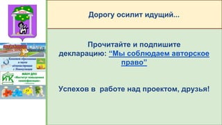 Прочитайте и подпишите
декларацию: “Мы соблюдаем авторское
право”
Успехов в работе над проектом, друзья!
Дорогу осилит идущий...
 