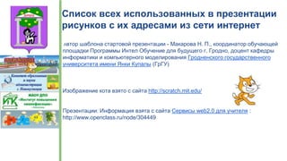 Список всех использованных в презентации
рисунков с их адресами из сети интернет
Автор шаблона стартовой презентации - Макарова Н. П., координатор обучающей
площадки Программы Интел Обучение для будущего г. Гродно, доцент кафедры
информатики и компьютерного моделирования Гродненского государственного
университета имени Янки Купалы (ГрГУ)
Изображение кота взято с сайта http://scratch.mit.edu/
Презентации: Информация взята с сайта Сервисы web2.0 для учителя :
http://www.openclass.ru/node/304449
 