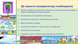 ● Провести собрание с родителями, подписать их согласие на участие ребенка в
проекте.Информировать администрацию.
● Познакомиться со Стартовой презентацией.
● Познакомить родителей с “Памяткой для родителей”
● Зарегистрировать команду.
● Создать почту Gmail.com, папку проекта на Google диск.
● Рассмотреть План проекта
● Познакомить детей с презентацией “Безопасный ИНТЕРНЕТ”
До проекта (координатору необходимо)
 