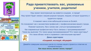 Рада приветствовать вас, уважаемые
ученики, учителя, родители!
Наш проект многогранный, вы живете в социуме, в городе!
Наш проект будет связан с вашим родным городом, людьми, которые трудились и
трудятся в городе.
А поможет нам в этом небольшой котенок из Scratch.
Он познакомит нас с множеством профессий, с профессионалами вашего города.
Поможет выяснить: Как и зачем нам учиться программировать?
Как современные профессии могут быть связаны с программированием?
Также мы выясним: Что такое среда программирования? Кто такие скретчеры?
Что такое облако тегов и справимся с ментальными картами?
Девиз скретчеров:
«Создавай, исследуй, обсуждай»
Давайте совершим несколько шагов по этапам нашего проекта и ответим на
основной вопрос:
Как наша жизнь меняет жизнь города?
 