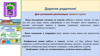 Дорогие родители!
Для успешной реализации проекта нужно:
Ваше письменное согласие на участие ребёнка в проекте, потому что ваш
сын или дочь будут искать информацию в сети Интернет, вести переписку с
другими участниками проекта в форуме, размещать результаты своего
исследования и работы в интернете.
Ваше понимание и поддержка всего проекта очень важна для результатов
обучения.
Комфортный режим работы и отдыха, потому что Ваш ребенок будет
нуждаться в дополнительном компьютерном времени, доступе к ресурсам нашего
учебного сообщества через Интернет, и времени, чтобы работать в группе.
Необходимо, чтобы вы интересовались успехами вашего ребенка.
 
