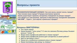 Вопросы проекта
Основопологающий вопрос: Как моя жизнь меняет жизнь города?
- Чем похожи наши города? (Города участников проекта)
- Какие существуют правила, алгоритмы поведения на улицах города?
- Что общего и в чем разница прогулок в виртуальных экскурсиях программ
"АМ-НЯМ" , Скретч , гугл-картах и реальных городах?
Вопросы ВИКТОРИНЫ:
● Что такое город?
● Какие бывают “типы улиц”? С чем это связано (Почему улицы бывают
разных “типов”?)
● Люди каких профессий работают в твоем городе?
● Люди каких профессий используют алгоритмы в своей работе?
● Кем ты мечтаешь стать?
● Какие есть особенные названия улиц в твоем городе?
● Какие пословицы про улицу ты знаешь?
 