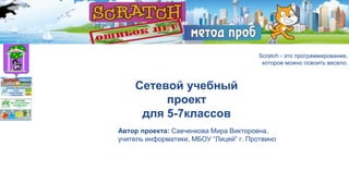 Scratch - метод проб.
Ошибок нет.
Scratch - это программирование,
которое можно освоить весело.
Сетевой учебный
проект
для 5-7классов
Автор проекта: Савченкова Мира Викторовна,
учитель информатики, МБОУ “Лицей” г. Протвино
 