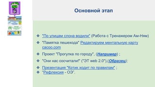 Основной этап
❖ "По улицам слона водили" (Работа с Тренажером Ам-Ням)
❖ "Памятка пешехода" Редактируем ментальную карту
cacoo.com
❖ Проект "Прогулка по городу", (Например) ;
❖ "Они нас сосчитали!" ("ЭТ web 2.0"),(Образец);
❖ Презентация "Котик ходит по правилам" ;
❖ “Рефлексия - ОЭ”.
 