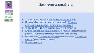 Заключительный этап
❖ "Записка эксперта!" ( Написать на доске lino it)
❖ Проект "Фестиваль цветов, салютов!" . Пример
использования пера, циклов и переменных
❖ "ТАБЛИЦА З-И-У-К" заполняем 3 и 4 столбцы
❖ Бланк самоорганизации работы в группе (продолжение
работы над бланком подготовительного этапа)
❖ Рефлексия. Ссылка на анкету(координатор), Ссылка на
анкету (участников проекта)
❖ Благодарности
 