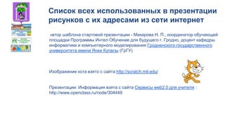 Список всех использованных в презентации
рисунков с их адресами из сети интернет
Автор шаблона стартовой презентации - Макарова Н. П., координатор обучающей
площадки Программы Интел Обучение для будущего г. Гродно, доцент кафедры
информатики и компьютерного моделирования Гродненского государственного
университета имени Янки Купалы (ГрГУ)
Изображение кота взято с сайта http://scratch.mit.edu/
Презентации: Информация взята с сайта Сервисы web2.0 для учителя :
http://www.openclass.ru/node/304449
 
