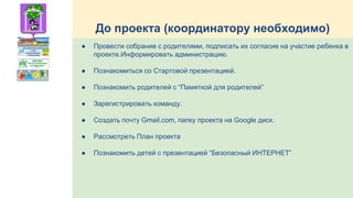 До проекта (координатору необходимо)
● Провести собрание с родителями, подписать их согласие на участие ребенка в
проекте.Информировать администрацию.
● Познакомиться со Стартовой презентацией.
● Познакомить родителей с “Памяткой для родителей”
● Зарегистрировать команду.
● Создать почту Gmail.com, папку проекта на Google диск.
● Рассмотреть План проекта
● Познакомить детей с презентацией “Безопасный ИНТЕРНЕТ”
 