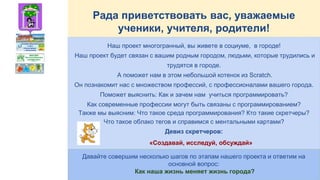 Рада приветствовать вас, уважаемые
ученики, учителя, родители!
Наш проект многогранный, вы живете в социуме, в городе!
Наш проект будет связан с вашим родным городом, людьми, которые трудились и
трудятся в городе.
А поможет нам в этом небольшой котенок из Scratch.
Он познакомит нас с множеством профессий, с профессионалами вашего города.
Поможет выяснить: Как и зачем нам учиться программировать?
Как современные профессии могут быть связаны с программированием?
Также мы выясним: Что такое среда программирования? Кто такие скретчеры?
Что такое облако тегов и справимся с ментальными картами?
Девиз скретчеров:
«Создавай, исследуй, обсуждай»
Давайте совершим несколько шагов по этапам нашего проекта и ответим на
основной вопрос:
Как наша жизнь меняет жизнь города?
 