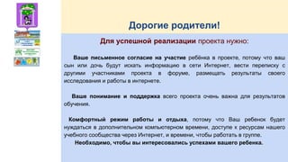 Дорогие родители!
Для успешной реализации проекта нужно:
Ваше письменное согласие на участие ребёнка в проекте, потому что ваш
сын или дочь будут искать информацию в сети Интернет, вести переписку с
другими участниками проекта в форуме, размещать результаты своего
исследования и работы в интернете.
Ваше понимание и поддержка всего проекта очень важна для результатов
обучения.
Комфортный режим работы и отдыха, потому что Ваш ребенок будет
нуждаться в дополнительном компьютерном времени, доступе к ресурсам нашего
учебного сообщества через Интернет, и времени, чтобы работать в группе.
Необходимо, чтобы вы интересовались успехами вашего ребенка.
 