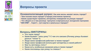 Вопросы проекта
Основопологающий вопрос: Как моя жизнь меняет жизнь города?
- Чем похожи наши города? (Города участников проекта)
- Какие существуют правила, алгоритмы поведения на улицах города?
- Что общего и в чем разница прогулок в виртуальных экскурсиях программ
"АМ-НЯМ" , Скретч , гугл-картах и реальных городах?
Вопросы ВИКТОРИНЫ:
● Что такое город?
● Какие бывают “типы улиц”? С чем это связано (Почему улицы бывают
разных “типов”?)
● Люди каких профессий работают в твоем городе?
● Люди каких профессий используют алгоритмы в своей работе?
● Кем ты мечтаешь стать?
● Какие есть особенные названия улиц в твоем городе?
● Какие пословицы про улицу ты знаешь?
 