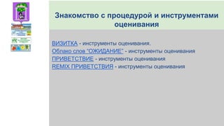 Знакомство с процедурой и инструментами
оценивания
ВИЗИТКА - инструменты оценивания.
Облако слов “ОЖИДАНИЕ” - инструменты оценивания
ПРИВЕТСТВИЕ - инструменты оценивания
REMIX ПРИВЕТСТВИЯ - инструменты оценивания
 