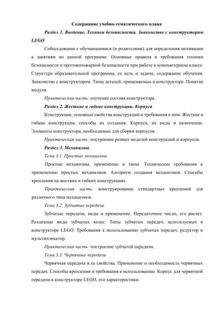 Содержание учебно-тематического плана
Раздел 1. Введение. Техника безопасности. Знакомство с конструктором
LEGO
Собеседование с обучающимися (и родителями) для определения мотивации
к занятиям по данной программе. Основные правила и требования техники
безопасности и противопожарной безопасности при работе в компьютерном классе.
Структура образовательной программы, ее цель и задачи, содержание обучения.
Знакомство с конструктором. Типы деталей, применяемых в конструкторе. Понятие
модуля.
Практическая часть: изучение состава конструктора.
Раздел 2. Жесткие и гибкие конструкции. Корпуса
Конструкции, основные свойства конструкций и требования к ним. Жесткие и
гибкие конструкции, способы их создания. Корпуса, их виды и назначение.
Элементы конструктора, необходимые для сборки корпусов.
Практическая часть: построение разных моделей конструкций и корпусов.
Раздел 3. Механизмы
Тема 3.1. Простые механизмы
Простые механизмы, применение и типы. Технические требования к
применению простых механизмов. Алгоритм создания механизмов. Способы
крепления на жестких и гибких конструкциях.
Практическая часть: конструирование стандартных креплений для
различного типа механизмов.
Тема 3.2. Зубчатые передачи
Зубчатые передачи, виды и применение. Передаточное число, его расчет.
Различные виды зубчатых колес. Типы зубчатых передач, используемых в
конструкторе LEGO. Требования к использованию зубчатых передач, редуктор и
мультипликатор.
Практическая часть: построение зубчатой передачи.
Тема 3.3. Червячные передачи
Червячная передача и ее свойства. Применение и необходимость червячных
передач. Способы крепления и требования к использованию. Корпус для червячной
передачи в конструкторе LEGO, его характеристики.
 