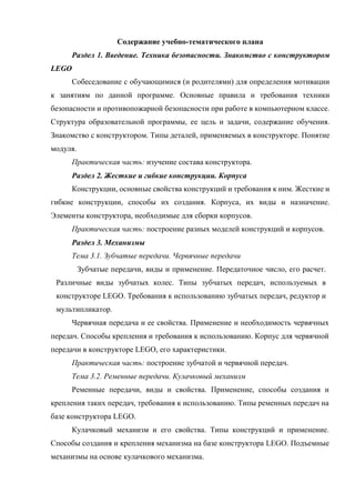 Содержание учебно-тематического плана
Раздел 1. Введение. Техника безопасности. Знакомство с конструктором
LEGO
Собеседование с обучающимися (и родителями) для определения мотивации
к занятиям по данной программе. Основные правила и требования техники
безопасности и противопожарной безопасности при работе в компьютерном классе.
Структура образовательной программы, ее цель и задачи, содержание обучения.
Знакомство с конструктором. Типы деталей, применяемых в конструкторе. Понятие
модуля.
Практическая часть: изучение состава конструктора.
Раздел 2. Жесткие и гибкие конструкции. Корпуса
Конструкции, основные свойства конструкций и требования к ним. Жесткие и
гибкие конструкции, способы их создания. Корпуса, их виды и назначение.
Элементы конструктора, необходимые для сборки корпусов.
Практическая часть: построение разных моделей конструкций и корпусов.
Раздел 3. Механизмы
Тема 3.1. Зубчатые передачи. Червячные передачи
Зубчатые передачи, виды и применение. Передаточное число, его расчет.
Различные виды зубчатых колес. Типы зубчатых передач, используемых в
конструкторе LEGO. Требования к использованию зубчатых передач, редуктор и
мультипликатор.
Червячная передача и ее свойства. Применение и необходимость червячных
передач. Способы крепления и требования к использованию. Корпус для червячной
передачи в конструкторе LEGO, его характеристики.
Практическая часть: построение зубчатой и червячной передач.
Тема 3.2. Ременные передачи. Кулачковый механизм
Ременные передачи, виды и свойства. Применение, способы создания и
крепления таких передач, требования к использованию. Типы ременных передач на
базе конструктора LEGO.
Кулачковый механизм и его свойства. Типы конструкций и применение.
Способы создания и крепления механизма на базе конструктора LEGO. Подъемные
механизмы на основе кулачкового механизма.
 