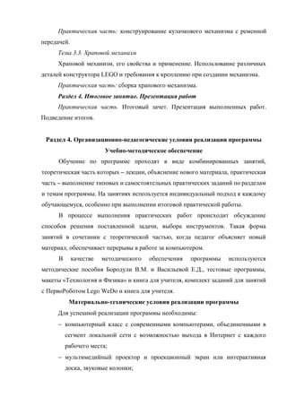 Практическая часть: конструирование кулачкового механизма с ременной
передачей.
Тема 3.3. Храповой механизм
Храповой механизм, его свойства и применение. Использование различных
деталей конструктора LEGO и требования к креплению при создании механизма.
Практическая часть: сборка храпового механизма.
Раздел 4. Итоговое занятие. Презентация работ
Практическая часть. Итоговый зачет. Презентация выполненных работ.
Подведение итогов.
Раздел 4. Организационно-педагогические условия реализации программы
Учебно-методическое обеспечение
Обучение по программе проходят в виде комбинированных занятий,
теоретическая часть которых – лекции, объяснение нового материала, практическая
часть – выполнение типовых и самостоятельных практических заданий по разделам
и темам программы. На занятиях используется индивидуальный подход к каждому
обучающемуся, особенно при выполнении итоговой практической работы.
В процессе выполнения практических работ происходит обсуждение
способов решения поставленной задачи, выбора инструментов. Такая форма
занятий в сочетании с теоретической частью, когда педагог объясняет новый
материал, обеспечивает перерывы в работе за компьютером.
В качестве методического обеспечения программы используются
методические пособия Бородули В.М. и Васильевой Е.Д., тестовые программы,
макеты «Технология и Физика» и книга для учителя, комплект заданий для занятий
с ПервоРоботом Lego WeDo и книга для учителя.
Материально-технические условия реализации программы
Для успешной реализации программы необходимы:
 компьютерный класс с современными компьютерами, объединенными в
сегмент локальной сети с возможностью выхода в Интернет с каждого
рабочего места;
 мультимедийный проектор и проекционный экран или интерактивная
доска, звуковые колонки;
 
