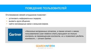  установить неформальных лидеров;
 выявить круги общения;
 найти неочевидные связи с внешним миром.
Отслеживание связей сотрудников позволяет:
ПОВЕДЕНИЕ ПОЛЬЗОВАТЕЛЕЙ
«Несколько встроенных отчетов, а также отчет о связях
пользователей (user relations chart) упрощают не только
контроль за перемещением контента, но и позволяют увидеть
контекст», – отчет Gartner.
 