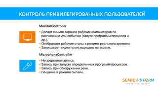 MicrophoneController
 Непрерывная запись.
 Запись при запуске определенных программ/процессов.
 Запись при обнаружении речи.
 Вещание в режиме онлайн.
MonitorController
 Делает снимки экранов рабочих компьютеров по
расписанию или событию (запуск программы/процесса и
др.).
 Отображает рабочие столы в режиме реального времени.
 Записывает видео происходящего на экране.
КОНТРОЛЬ ПРИВИЛЕГИРОВАННЫХ ПОЛЬЗОВАТЕЛЕЙ
 