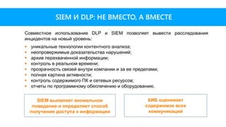 SIEM И DLP: НЕ ВМЕСТО, А ВМЕСТЕ
Совместное использование DLP и SIEM позволяет вывести расследования
инцидентов на новый уровень:
 уникальные технологии контентного анализа;
 неопровержимые доказательства нарушений;
 архив перехваченной информации;
 контроль в реальном времени;
 прозрачность связей внутри компании и за ее пределами;
 полная картина активности;
 контроль содержимого ПК и сетевых ресурсов;
 отчеты по программному обеспечению и оборудованию.
КИБ оценивает
содержимое всех
коммуникаций
SIEM выявляет аномальное
поведение и определяет способ
получения доступа к информации
 