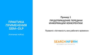 ПРАКТИКА
ПРИМЕНЕНИЯ
SIEM+DLP
Пример 1
ПРЕДОТВРАЩЕНИЕ ПЕРЕДАЧИ
ИНФОРМАЦИИ КОНКУРЕНТАМ
Правило «Активность вне рабочего времени»
[РЕАЛЬНЫЕ КЕЙСЫ]
 