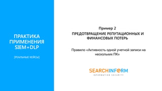 Правило «Активность одной учетной записи на
нескольких ПК»
Пример 2
ПРЕДОТВРАЩЕНИЕ РЕПУТАЦИОННЫХ И
ФИНАНСОВЫХ ПОТЕРЬПРАКТИКА
ПРИМЕНЕНИЯ
SIEM+DLP
[РЕАЛЬНЫЕ КЕЙСЫ]
 