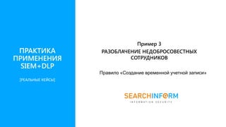 Правило «Создание временной учетной записи»
Пример 3
РАЗОБЛАЧЕНИЕ НЕДОБРОСОВЕСТНЫХ
СОТРУДНИКОВ
ПРАКТИКА
ПРИМЕНЕНИЯ
SIEM+DLP
[РЕАЛЬНЫЕ КЕЙСЫ]
 