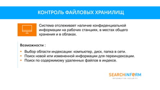 Возможности :
 Выбор области индексации: компьютер, диск, папка в сети.
 Поиск новой или измененной информации для переиндексации.
 Поиск по содержимому удаленных файлов в индексе.
КОНТРОЛЬ ФАЙЛОВЫХ ХРАНИЛИЩ
Система отслеживает наличие конфиденциальной
информации на рабочих станциях, в местах общего
хранения и в облаках.
 