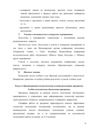 18
 семинарские занятия по реализуемым проектам (темы семинарских
занятий определяются в процессе работы над проектами): выбираются
актуальные для решения текущих задач темы;
 подготовка к предзащите и защите проекта: тезисов, доклада, презентации
и т. п.;
 предзащита и защита реализованных проектов обучающихся, анализ
выступлений.
7. Участие в тематических и конкурсных мероприятиях
Подготовка к мероприятиям: ознакомление с положениями, решение
организационных вопросов.
Практическая часть. Подготовка и участие в конкурсных мероприятиях (в
том числе в таких, как Международная научная конференцию школьников
«Сахаровские чтения», г. Санкт- Петербург; Всероссийская конференция
исследовательских работ обучающихся «Юность. Наука. Культура», г. Обнинск;
другие мероприятия).
Участие в досуговых, массовых мероприятиях, конференциях, мастер-
классах, экскурсиях и конкурсах, имеющих образовательную, социальную
направленность.
8. Итоговое занятие
Подведение итогов учебного года. Вручение удостоверений и свидетельств.
Награждение грамотами за особые учебные результаты и участие в общих делах
Раздел 4. Организационно-педагогические условия реализации программы
Учебно-методическое обеспечение программы
Программа направлена на развитие качеств, помогающих обучающимся
ориентироваться в современном мире информационных технологий, выполнять
задачи различной сложности, самореализоваться в выбранном направлении.
Специфика работы по программе характеризуется поиском эффективных
технологий, позволяющих конструктивно воздействовать как на развитие
индивидуальных качеств обучающихся, позволяющих успешно осваивать
предлагаемый материал, так и на совершенствование их возможностей
коллективной работы (в группах по 2-3 человека).
 