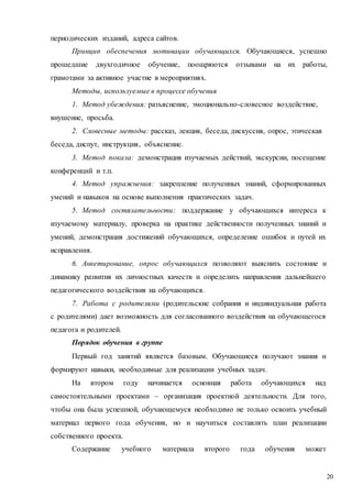 20
периодических изданий, адреса сайтов.
Принцип обеспечения мотивации обучающихся. Обучающиеся, успешно
прошедшие двухгодичное обучение, поощряются отзывами на их работы,
грамотами за активное участие в мероприятиях.
Методы, используемые в процессе обучения
1. Метод убеждения: разъяснение, эмоционально-словесное воздействие,
внушение, просьба.
2. Словесные методы: рассказ, лекция, беседа, дискуссия, опрос, этическая
беседа, диспут, инструкция, объяснение.
3. Метод показа: демонстрация изучаемых действий, экскурсии, посещение
конференций и т.п.
4. Метод упражнения: закрепление полученных знаний, сформированных
умений и навыков на основе выполнения практических задач.
5. Метод состязательности: поддержание у обучающихся интереса к
изучаемому материалу, проверка на практике действенности полученных знаний и
умений, демонстрация достижений обучающихся, определение ошибок и путей их
исправления.
6. Анкетирование, опрос обучающихся позволяют выяснить состояние и
динамику развития их личностных качеств и определить направления дальнейшего
педагогического воздействия на обучающихся.
7. Работа с родителями (родительские собрания и индивидуальная работа
с родителями) дает возможность для согласованного воздействия на обучающегося
педагога и родителей.
Порядок обучения в группе
Первый год занятий является базовым. Обучающиеся получают знания и
формируют навыки, необходимые для реализации учебных задач.
На втором году начинается основная работа обучающихся над
самостоятельными проектами – организация проектной деятельности. Для того,
чтобы она была успешной, обучающемуся необходимо не только освоить учебный
материал первого года обучения, но и научиться составлять план реализации
собственного проекта.
Содержание учебного материала второго года обучения может
 
