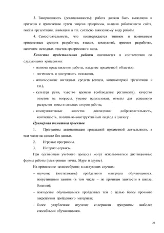 23
3. Завершенность (реализованность): работа должна быть выполнена и
пригодна к применению путем запуска программы, наличия работающего сайта,
показа презентации, анимации и т.п. согласно заявленному виду работы.
4. Самостоятельность, что подтверждается знанием и пониманием
примененных средств разработки, языков, технологий, приемов разработки,
наличием исходных текстов программного кода.
Качество представления работы оценивается в соответствии со
следующими критериями:
- полнота представления работы, владение предметной областью;
- логичность и доступность изложения,
- использование наглядных средств (стенда, компьютерной презентации и
т.п.),
- культура речи, чувство времени (соблюдение регламента), качество
ответов на вопросы, умение использовать ответы для успешного
раскрытия темы и сильных сторон работы,
- коммуникативные качества докладчика: доброжелательность,
контактность, позитивно-конструктивный подход к диалогу.
Примерная тематика проектов
1. Программы автоматизации прикладной предметной деятельности, в
том числе на основе баз данных.
2. Игровые программы.
3. Интернет-сервисы.
При организации учебного процесса могут использоваться дистанционные
формы работы (электронная почта, Skype и другие).
Их применение целесообразно в следующих случаях:
 изучение (восполнение) пройденного материала обучающимися,
попустившими занятия (в том числе – по причинам занятости в школе,
болезни);
 повторение обучающимися пройденных тем с целью более прочного
закрепления пройденного материала;
 более углубленное изучение содержания программы наиболее
способными обучающимися.
 