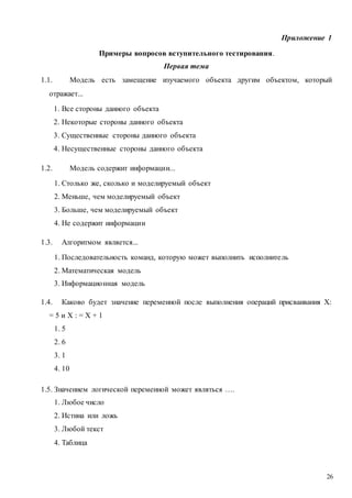 26
Приложение 1
Примеры вопросов вступительного тестирования.
Первая тема
1.1. Модель есть замещение изучаемого объекта другим объектом, который
отражает...
1. Все стороны данного объекта
2. Некоторые стороны данного объекта
3. Существенные стороны данного объекта
4. Несущественные стороны данного объекта
1.2. Модель содержит информации...
1. Столько же, сколько и моделируемый объект
2. Меньше, чем моделируемый объект
3. Больше, чем моделируемый объект
4. Не содержит информации
1.3. Алгоритмом является...
1. Последовательность команд, которую может выполнить исполнитель
2. Математическая модель
3. Информационная модель
1.4. Каково будет значение переменной после выполнения операций присваивания X:
= 5 и X : = X + 1
1. 5
2. 6
3. 1
4. 10
1.5. Значением логической переменной может являться ….
1. Любое число
2. Истина или ложь
3. Любой текст
4. Таблица
 