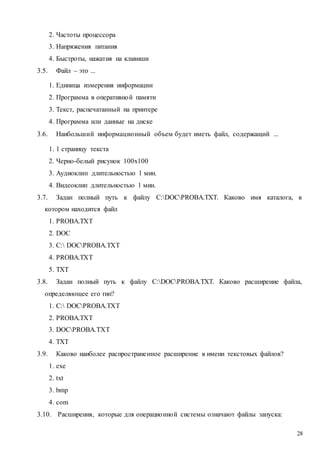 28
2. Частоты процессора
3. Напряжения питания
4. Быстроты, нажатия на клавиши
3.5. Файл – это ...
1. Единица измерения информации
2. Программа в оперативной памяти
3. Текст, распечатанный на принтере
4. Программа или данные на диске
3.6. Наибольший информационный объем будет иметь файл, содержащий ...
1. 1 страницу текста
2. Черно-белый рисунок 100х100
3. Аудиоклип длительностью 1 мин.
4. Видеоклип длительностью 1 мин.
3.7. Задан полный путь к файлу C:DOCPROBA.TXT. Каково имя каталога, в
котором находится файл
1. PROBA.TXT
2. DOC
3. C: DOCPROBA.TXT
4. PROBA.TXT
5. TXT
3.8. Задан полный путь к файлу C:DOCPROBA.TXT. Каково расширение файла,
определяющее его тип?
1. C: DOCPROBA.TXT
2. PROBA.TXT
3. DOCPROBA.TXT
4. TXT
3.9. Каково наиболее распространенное расширение в имени текстовых файлов?
1. exe
2. txt
3. bmp
4. com
3.10. Расширения, которые для операционной системы означают файлы запуска:
 