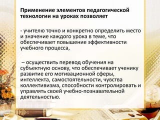 Применение элементов педагогической
технологии на уроках позволяет
- учителю точно и конкретно определить место
и значение каждого урока в теме, что
обеспечивает повышение эффективности
учебного процесса,
– осуществить перевод обучения на
субъектную основу, что обеспечивает ученику
развитие его мотивационной сферы,
интеллекта, самостоятельности, чувства
коллективизма, способности контролировать и
управлять своей учебно-познавательной
деятельностью.
 