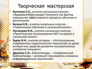 Творческая мастерская
• Кутепова Е.П., учитель начальных классов, -
«Здоровьесберегающие технологи как фактор
повышения эффективности процесса обучения и
воспитания»
• Белова В.В., учитель начальных классов, -
«Гуманизация обучения в начальной школе»
• Луговцова И.И., учитель начальных классов, -
«Практическое использование ИКТ на уроках в
начальной школе»
• Бурау И.Н., учитель истории, - «Использование
современных педагогических технологий на уроке
истории как средство развития познавательных
интересов учащихся»
• Дранева С.И., библиотекарь, - «Современный
библиотекарь – активный пользователь основных
информационных технологий».
 