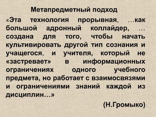 Метапредметный подход
«Эта технология прорывная, …как
большой адронный коллайдер, …
создана для того, чтобы начать
культивировать другой тип сознания и
учащегося, и учителя, который не
«застревает» в информационных
ограничениях одного учебного
предмета, но работает с взаимосвязями
и ограничениями знаний каждой из
дисциплин…»
(Н.Громыко)
 
