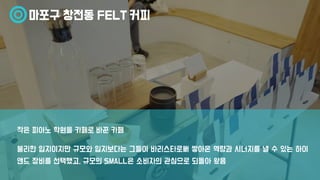 마포구 창전동 FELT 커피
불리한 입지이지만 규모와 입지보다는 그들이 바리스타로써 쌓아온 역량과 시너지를 낼 수 있는 하이
앤드 장비를 선택했고, 규모의 SMALL은 소비자의 관심으로 되돌아 왔음
작은 피아노 학원을 카페로 바꾼 카페
 