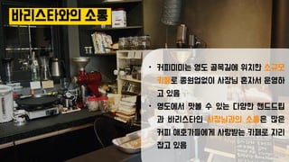 바리스타와의 소통
• 커피미미는 영도 골목길에 위치한 소규모
카페로 종원업없이 사장님 혼자서 운영하
고 있음
• 영도에서 맛볼 수 있는 다양한 핸드드립
과 바리스타인 사장님과의 소통은 많은
커피 애호가들에게 사랑받는 카페로 자리
잡고 있음
 