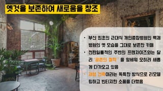 옛것을 보존하여 새로움을 창조
• 부산 최초의 근대식 개인종합병원인 백제
병원의 옛 모습을 그대로 보존한 카페
• 천편일률적인 주변의 프랜차이즈와는 달
리 ‘공존의 철학＇을 앞세워 오히려 새롭
게 다가오고 있음
• 재생 건축이라는 독특한 방식으로 리모델
링하고 빈티지한 소품을 더했음
 