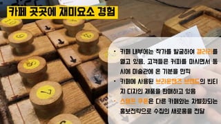 카페 곳곳에 재미요소 경험
• 카페 내부에는 작가를 발굴하여 갤러리를
열고 있음. 고객들은 커피를 마시면서 동
시에 미술관에 온 기분을 만끽
• 카페에 사용된 브라운핸즈 브랜드의 빈티
지 디자인 제품을 판매하고 있음
• 스탬프 쿠폰은 다른 카페와는 차별화되는
홍보전략으로 수집의 새로움을 전달
 