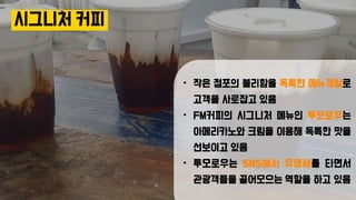 시그니처 커피
• 작은 점포의 불리함을 독특한 메뉴개발로
고객을 사로잡고 있음
• FM커피의 시그니처 메뉴인 투모로우는
아메리카노와 크림을 이용해 독특한 맛을
선보이고 있음
• 투모로우는 SNS에서 유명세를 타면서
관광객들을 끌어모으는 역할을 하고 있음
 