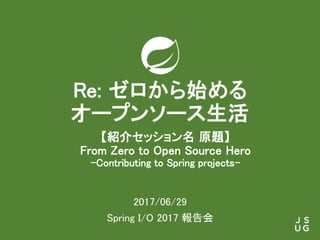 Re: ゼロから始める
オープンソース生活
2017/06/29
Spring I/O 2017 報告会
【紹介セッション名 原題】
From Zero to Open Source Hero
-Contributing to Spring projects-
 