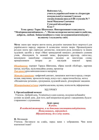 Войтенко А.І.,
учитель українськоїмови та літератури
комунальноїустанови Сумська
спеціалізована школа І-ІІІ ступенів№ 7
імені Максима Савченка
Сумськоїміськоїради
Клас 7
Тема уроку: Тарас Шевченко. Повторенняжиттєписупоета.
“Менітринадцятийминало…”. Мотив всеперемагаючогожиттєлюбства,
доброти, любові. Змінаемоційного стану незахищеноїдитячоїдуші у
великому і складному світі.
Мета: знати про творче життя поета, розуміти значення його творчості для
українського народу. виразно й осмислено читати твори. Проаналізувати
роздум поета про сирітське дитинство, пояснити роль контрасту та інших
художніх засобів у творі «Мені тринадцятий минало»; розвивати словник
учнів, збагачувати їх мовний запас; формувати кругозір, світогляд;
виховувати шанобливе ставлення людини до мистетцва слова;
прищеплювати інтерес до наслідків власної праці.
Обладнання: портрет Тараса Шевченка, збірка поезій «Кобзар», картини
митця, ноутбук, мультимедійна дошка, проектор
Тип уроку:урок вивчення нового матеріалу
Методи і прийоми :цифровий диктант, ланцюжок життєвого креда, створи
колаж, павутинка, хронологія твору, клоуз-тест, евристичнабесіда, метод
«Незакінчене речення», гронування, художній аналіз, різнорівневі завдання.
Міжпредметнізв’язки:українськамова, музика, психологія, інформатика
ХІД УРОКУ
І. Організаційний момент
Учитель: Добрийдень. Усміхніться один одному, подумкипобажайте
успіхів на цілий день. Для того, щоб впоратися на уроці з завданнями, будьте
старанними і слухняними.
Девіз уроку
Я учень.
Я особистістьтворча, я не боюсявисловлюватисвоїсудження.
Помилившись, міркуюдалі.
Шукаюістину, бо я хочу знати.
ІІ. Мотивація
Учитель: Погляньте на слайд, перед вами з зображення. Чим вони
взаємопов’язані?
 