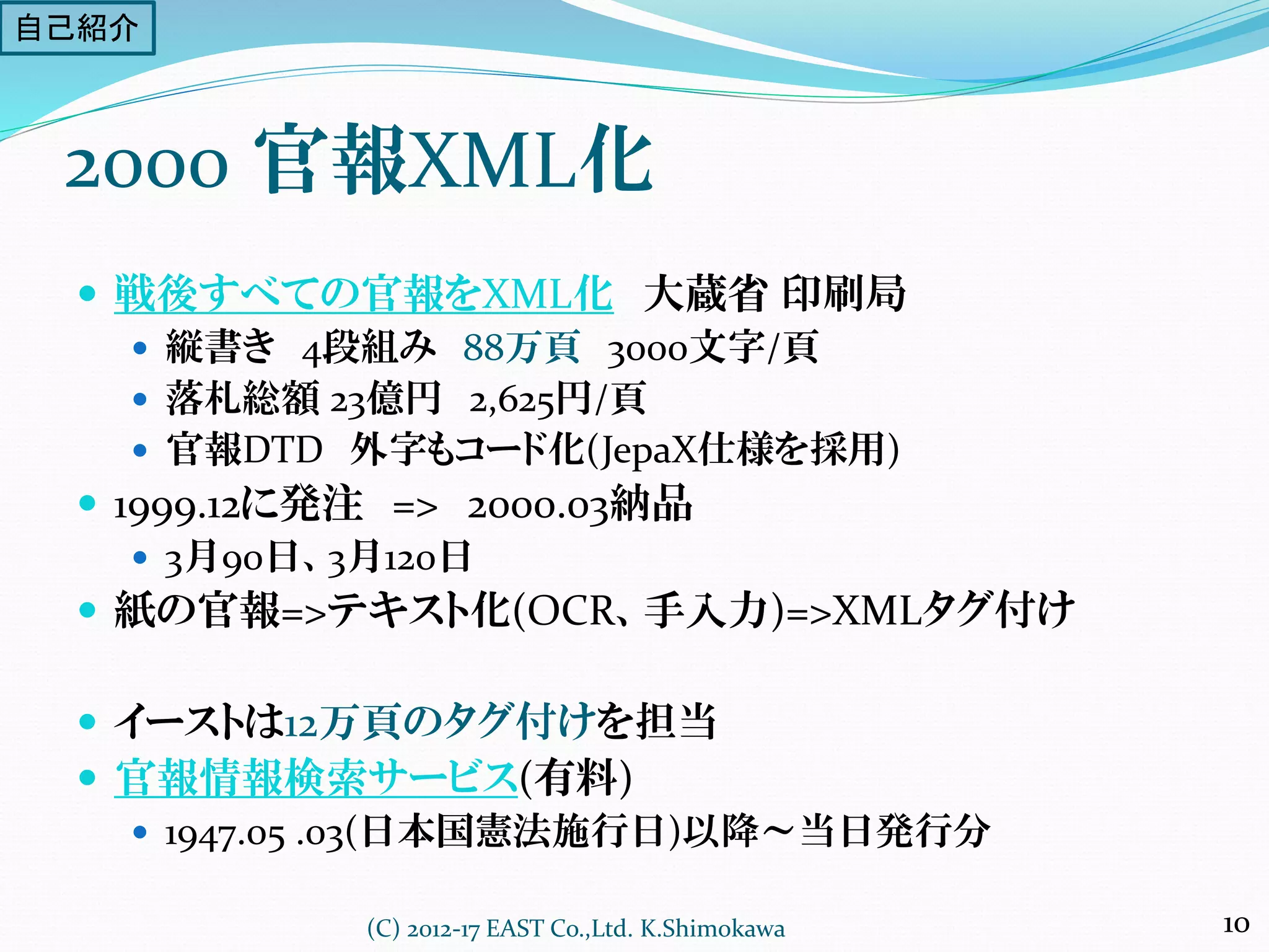 戦後すべての官報をXML化 大蔵省 印刷局
 縦書き 4段組み 88万頁 3000文字/頁
 落札総額 23億円 2,625円/頁
 官報DTD 外字もコード化(JepaX仕様を採用)
 1999.12に発注 => 2000.03納品
 3月90日、3月120日
 紙の官報=>テキスト化(OCR、手入力)=>XMLタグ付け
 イーストは12万頁のタグ付けを担当
 官報情報検索サービス(有料)
 1947.05 .03(日本国憲法施行日)以降～当日発行分
2000 官報XML化
(C) 2012-17 EAST Co.,Ltd. K.Shimokawa 10
自己紹介
 
