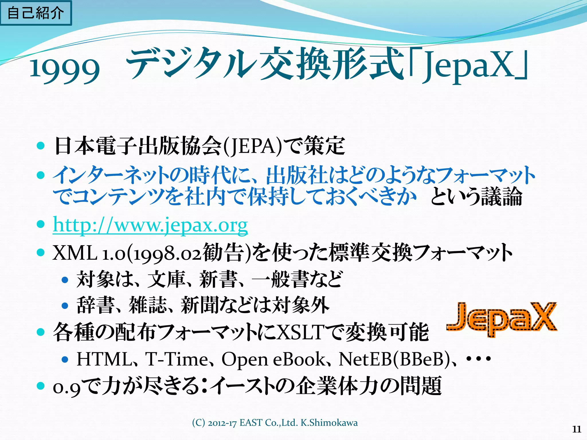 1999 デジタル交換形式「JepaX」
 日本電子出版協会(JEPA)で策定
 インターネットの時代に、出版社はどのようなフォーマット
でコンテンツを社内で保持しておくべきか という議論
 http://www.jepax.org
 XML 1.0(1998.02勧告)を使った標準交換フォーマット
 対象は、文庫、新書、一般書など
 辞書、雑誌、新聞などは対象外
 各種の配布フォーマットにXSLTで変換可能
 HTML、T-Time、Open eBook、NetEB(BBeB)、・・・
 0.9で力が尽きる：イーストの企業体力の問題
(C) 2012-17 EAST Co.,Ltd. K.Shimokawa
11
自己紹介
 