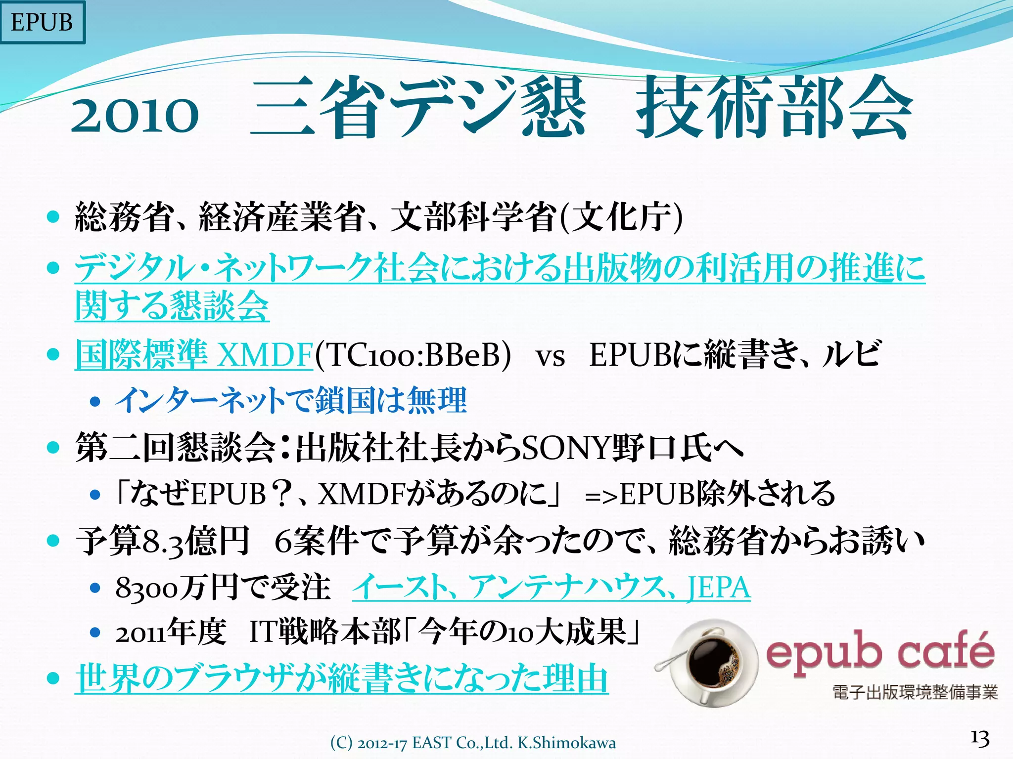 2010 三省デジ懇 技術部会
 総務省、経済産業省、文部科学省(文化庁)
 デジタル・ネットワーク社会における出版物の利活用の推進に
関する懇談会
 国際標準 XMDF(TC100:BBeB) vs EPUBに縦書き、ルビ
 インターネットで鎖国は無理
 第二回懇談会：出版社社長からSONY野口氏へ
 「なぜEPUB？、XMDFがあるのに」 =>EPUB除外される
 予算8.3億円 6案件で予算が余ったので、総務省からお誘い
 8300万円で受注 イースト、アンテナハウス、JEPA
 2011年度 IT戦略本部「今年の10大成果」
 世界のブラウザが縦書きになった理由
(C) 2012-17 EAST Co.,Ltd. K.Shimokawa 13
EPUB
 