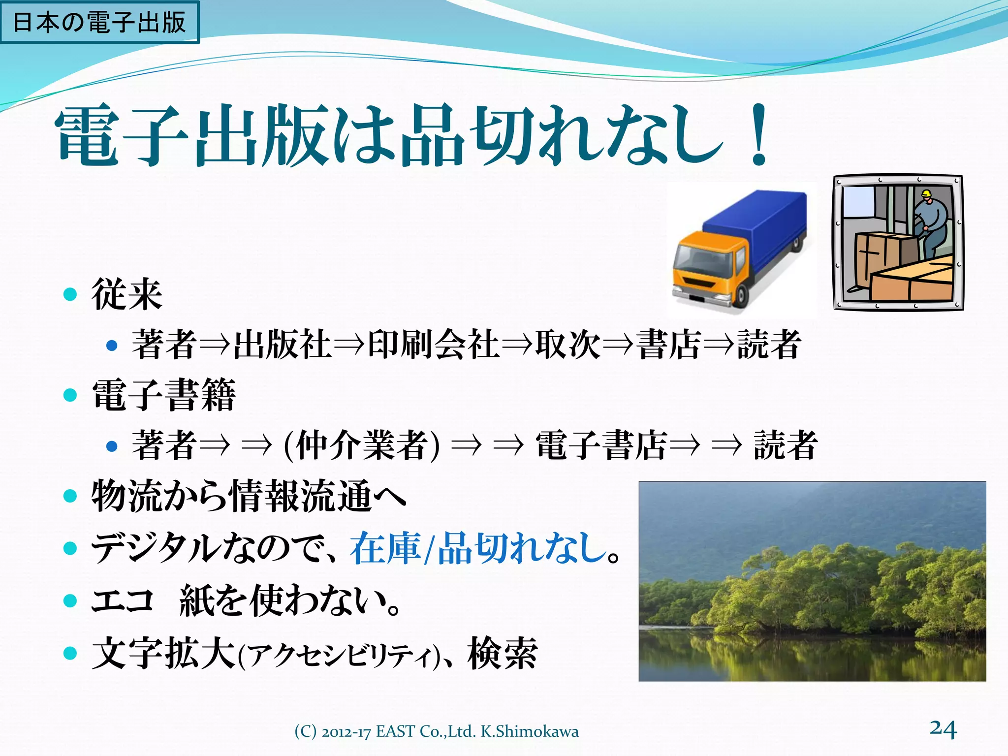 電子出版は品切れなし！
 従来
 著者⇒出版社⇒印刷会社⇒取次⇒書店⇒読者
 電子書籍
 著者⇒ ⇒ (仲介業者) ⇒ ⇒ 電子書店⇒ ⇒ 読者
 物流から情報流通へ
 デジタルなので、在庫/品切れなし。
 エコ 紙を使わない。
 文字拡大(アクセシビリティ)、検索
(C) 2012-17 EAST Co.,Ltd. K.Shimokawa 24
日本の電子出版
 