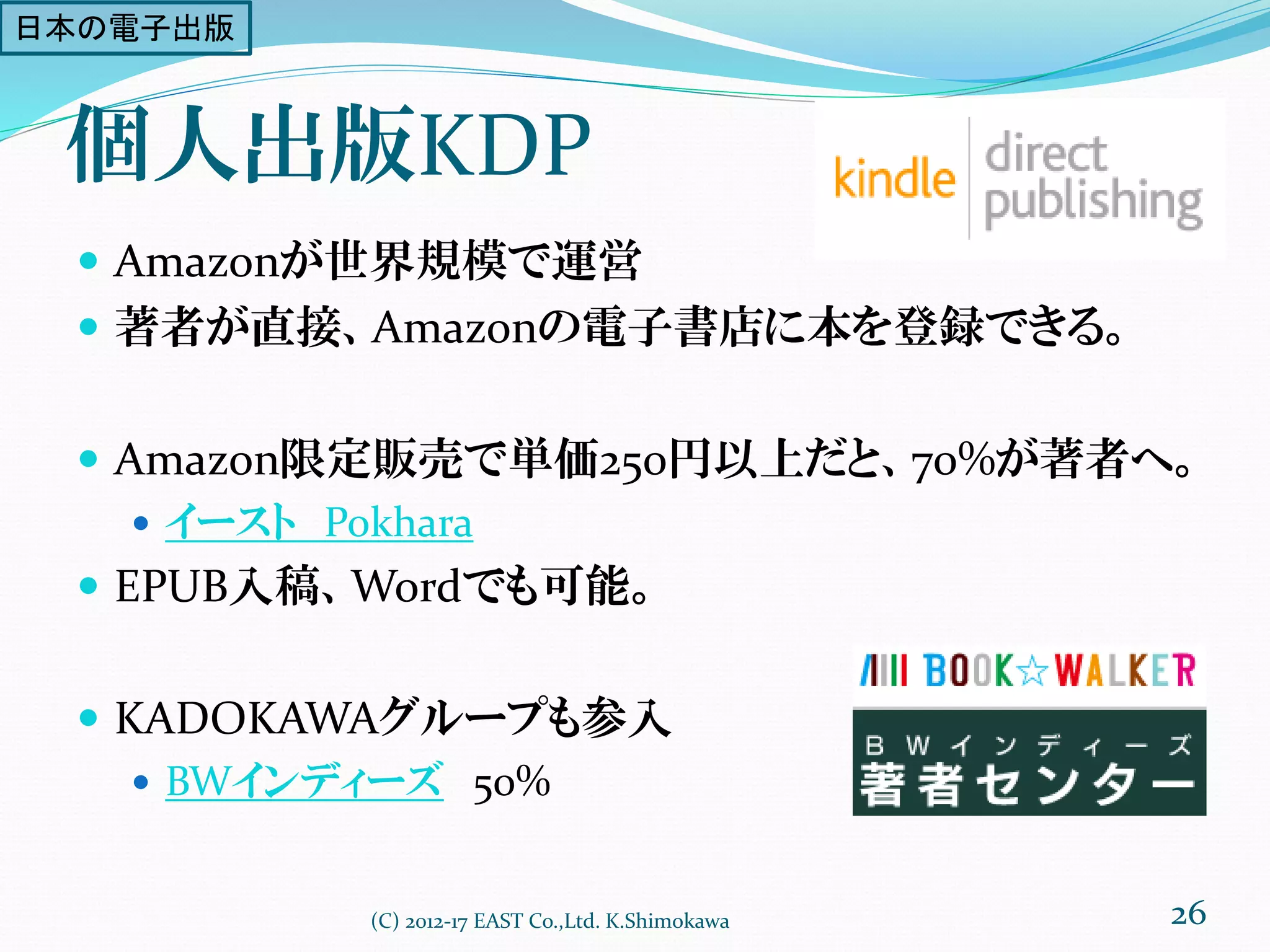 個人出版KDP
 Amazonが世界規模で運営
 著者が直接、Amazonの電子書店に本を登録できる。
 Amazon限定販売で単価250円以上だと、70%が著者へ。
 イースト Pokhara
 EPUB入稿、Wordでも可能。
 KADOKAWAグループも参入
 BWインディーズ 50%
(C) 2012-17 EAST Co.,Ltd. K.Shimokawa 26
日本の電子出版
 