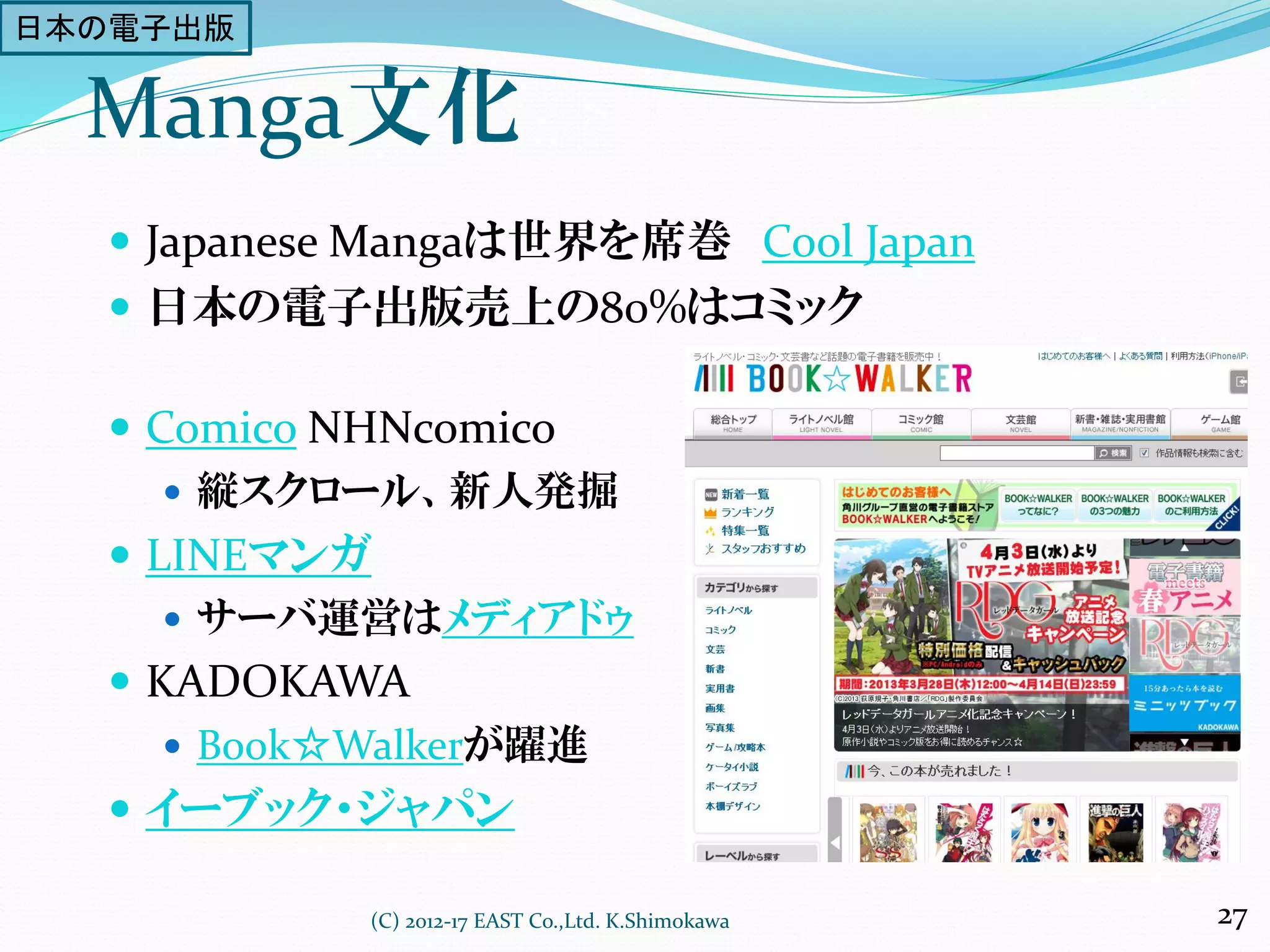 Manga文化
 Japanese Mangaは世界を席巻 Cool Japan
 日本の電子出版売上の80%はコミック
 Comico NHNcomico
 縦スクロール、新人発掘
 LINEマンガ
 サーバ運営はメディアドゥ
 KADOKAWA
 Book☆Walkerが躍進
 イーブック・ジャパン
(C) 2012-17 EAST Co.,Ltd. K.Shimokawa 27
日本の電子出版
 