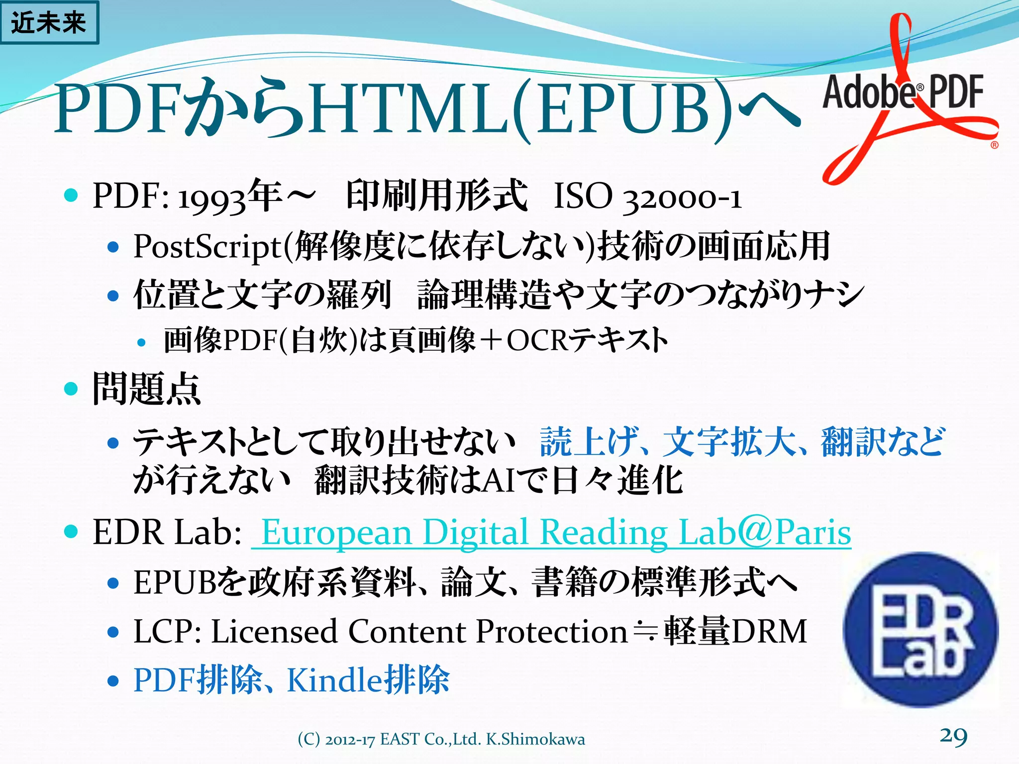 PDFからHTML(EPUB)へ
 PDF: 1993年～ 印刷用形式 ISO 32000-1
 PostScript(解像度に依存しない)技術の画面応用
 位置と文字の羅列 論理構造や文字のつながりナシ
 画像PDF(自炊)は頁画像＋OCRテキスト
 問題点
 テキストとして取り出せない 読上げ、文字拡大、翻訳など
が行えない 翻訳技術はAIで日々進化
 EDR Lab: European Digital Reading Lab＠Paris
 EPUBを政府系資料、論文、書籍の標準形式へ
 LCP: Licensed Content Protection≒軽量DRM
 PDF排除、Kindle排除
(C) 2012-17 EAST Co.,Ltd. K.Shimokawa 29
近未来
 