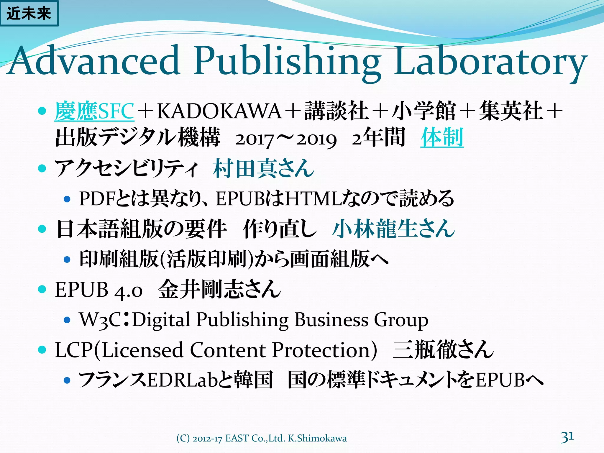 Advanced Publishing Laboratory
 慶應SFC＋KADOKAWA＋講談社＋小学館＋集英社＋
出版デジタル機構 2017～2019 2年間 体制
 アクセシビリティ 村田真さん
 HTMLなので読める、文字拡大
 日本語組版の要件 作り直し 小林龍生さん
 印刷組版(活版印刷)から画面組版へ
 EPUB 4.0 金井剛志さん
 W3C：Digital Publishing Business Group連携
 LCP(Licensed Content Protection) 三瓶徹さん
 フランスEDRLabと韓国 国の標準ドキュメントをEPUBへ
(C) 2012-17 EAST Co.,Ltd. K.Shimokawa 31
近未来
 