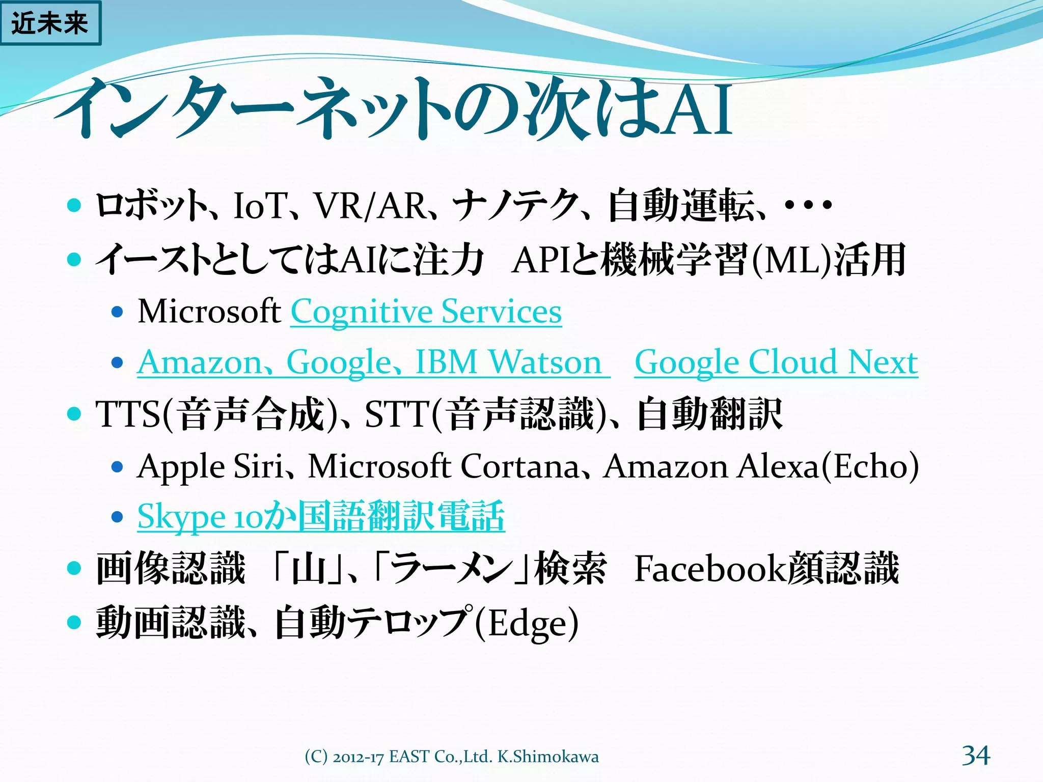 インターネットの次はAI
 ロボット、IoT、VR/AR、ナノテク、自動運転、・・・
 イーストとしてはAIに注力 APIと機械学習(ML)活用
 Microsoft Cognitive Services
 Amazon、Google、IBM Watson Google Cloud Next
 TTS(音声合成)、STT(音声認識)、自動翻訳、言語認識
 Apple Siri、Microsoft Cortana、Amazon Alexa(Echo)
 Skype 10か国語翻訳電話
 画像認識 「山」、「ラーメン」検索 Facebook顔認識
 動画認識、自動テロップ(Edge)
(C) 2012-17 EAST Co.,Ltd. K.Shimokawa 34
近未来
 