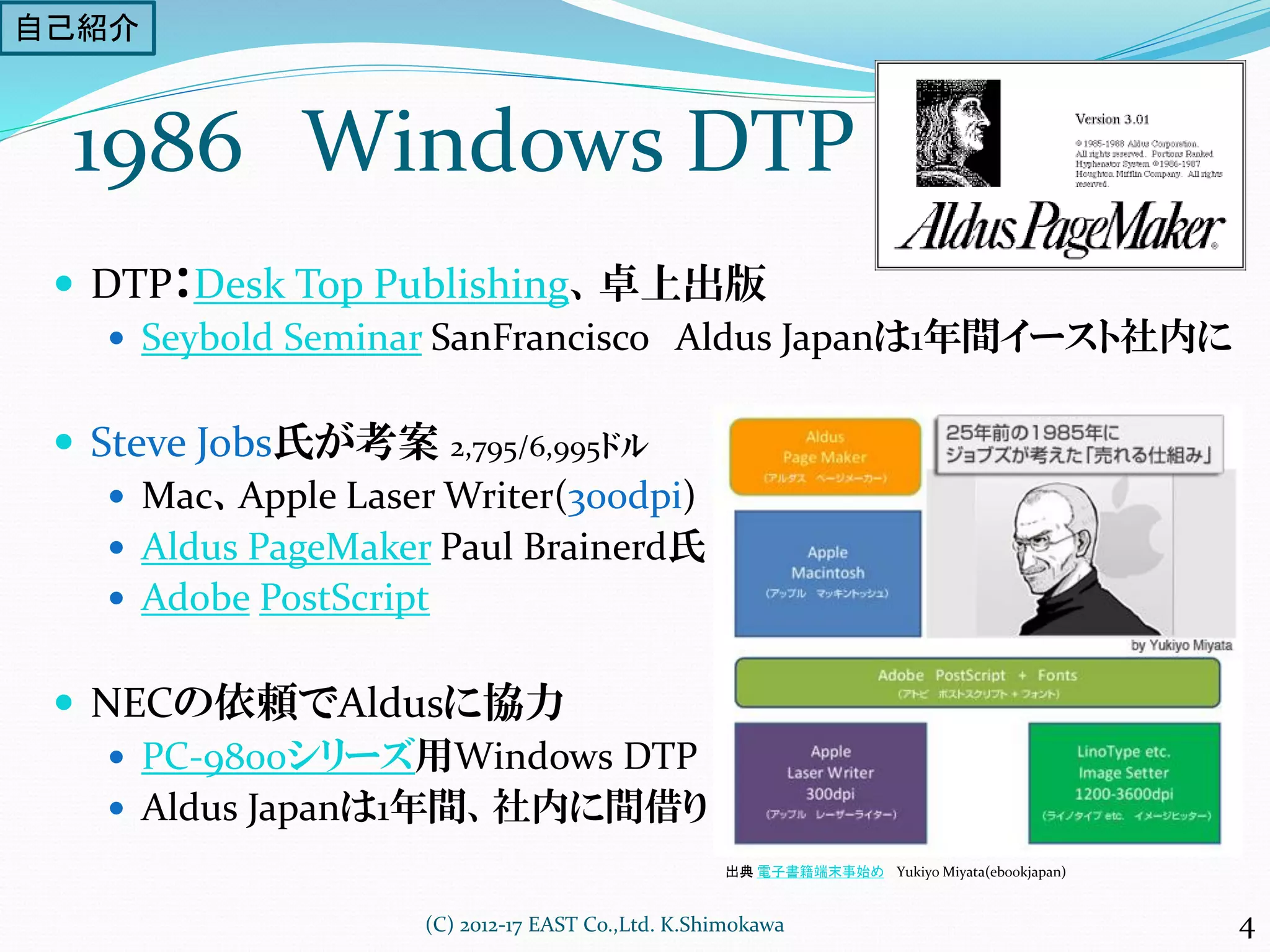 1986 Windows DTP
 DTP：Desk Top Publishing、卓上出版
 Seybold Seminar SanFrancisco Aldus Japanは1年間イースト社内に
 Steve Jobs氏が考案 2,795/6,995ドル
 Mac、Apple Laser Writer(300dpi)
 Aldus PageMaker Paul Brainerd氏
 Adobe PostScript
 NECの依頼でAldusに協力
 PC-9800シリーズ用Windows DTP
 Aldus Japanは1年間、社内に間借り
(C) 2012-17 EAST Co.,Ltd. K.Shimokawa
出典 電子書籍端末事始め Yukiyo Miyata(ebookjapan)
4
自己紹介
 